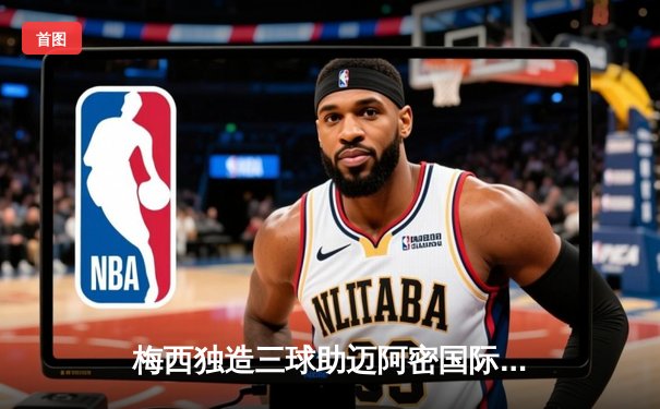 梅西独造三球助迈阿密国际逆转取胜，美职联上演经典对决