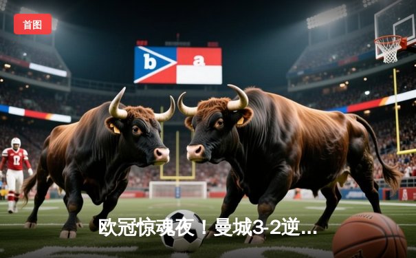 欧冠惊魂夜！曼城3-2逆转拜仁，哈兰德双响+绝杀点燃伊蒂哈德