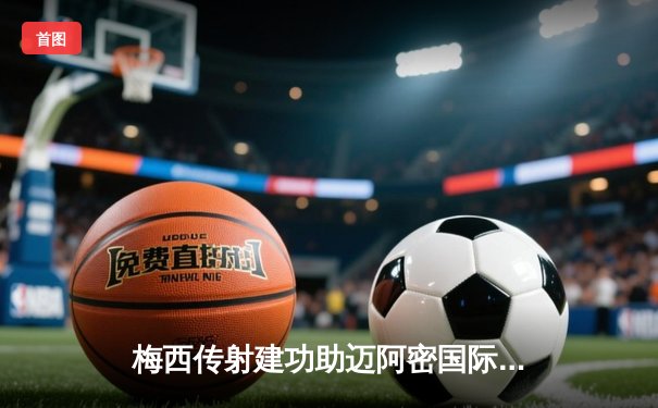 梅西传射建功助迈阿密国际逆转取胜，苏亚雷斯首秀破门